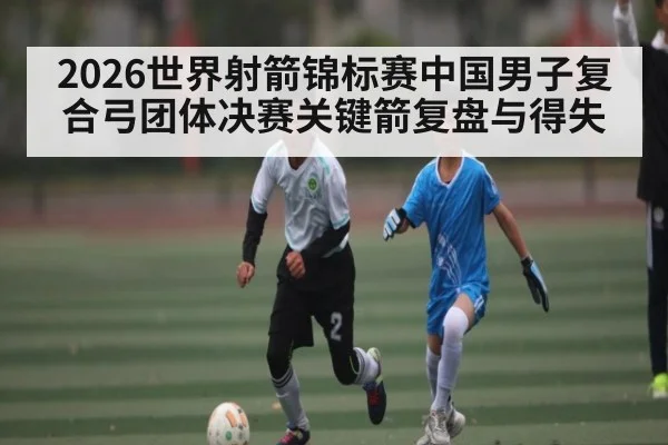 2026世界射箭锦标赛中国男子复合弓团体决赛关键箭复盘与得失