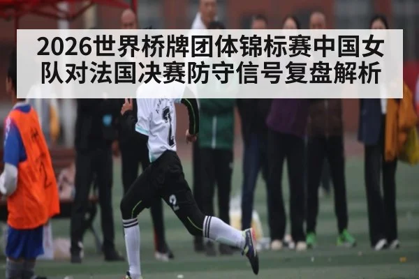 2026世界桥牌团体锦标赛中国女队对法国决赛防守信号复盘解析
