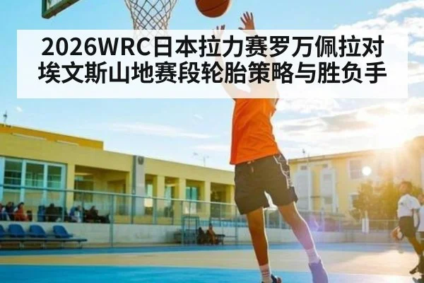 2026WRC日本拉力赛罗万佩拉对埃文斯山地赛段轮胎策略与胜负手