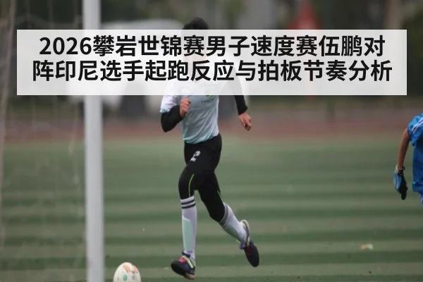 2026攀岩世锦赛男子速度赛伍鹏对阵印尼选手起跑反应与拍板节奏分析